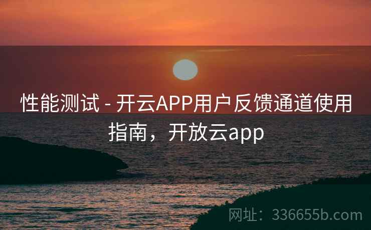 性能测试 - 开云APP用户反馈通道使用指南，开放云app