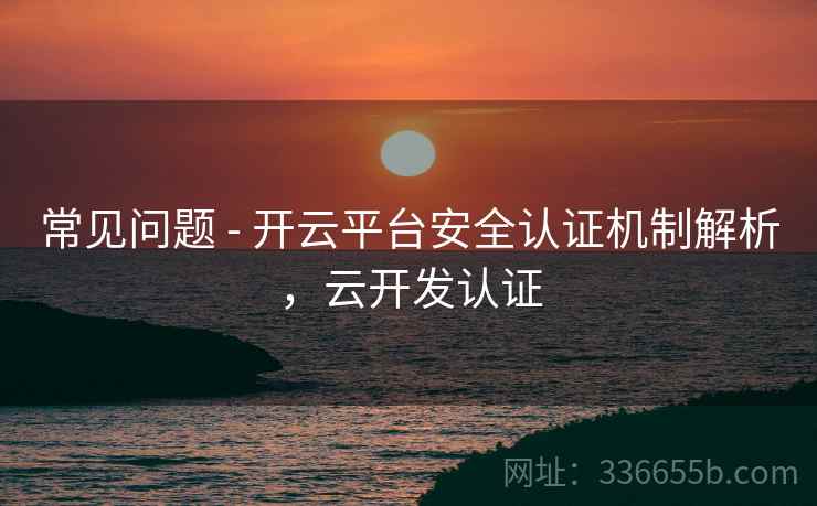 常见问题 - 开云平台安全认证机制解析，云开发认证