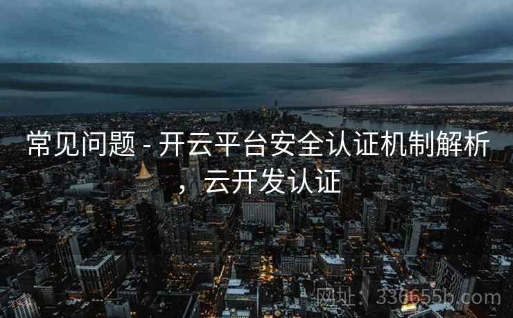 常见问题 - 开云平台安全认证机制解析，云开发认证