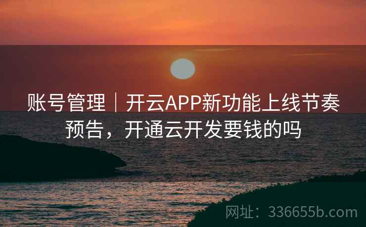 账号管理｜开云APP新功能上线节奏预告，开通云开发要钱的吗