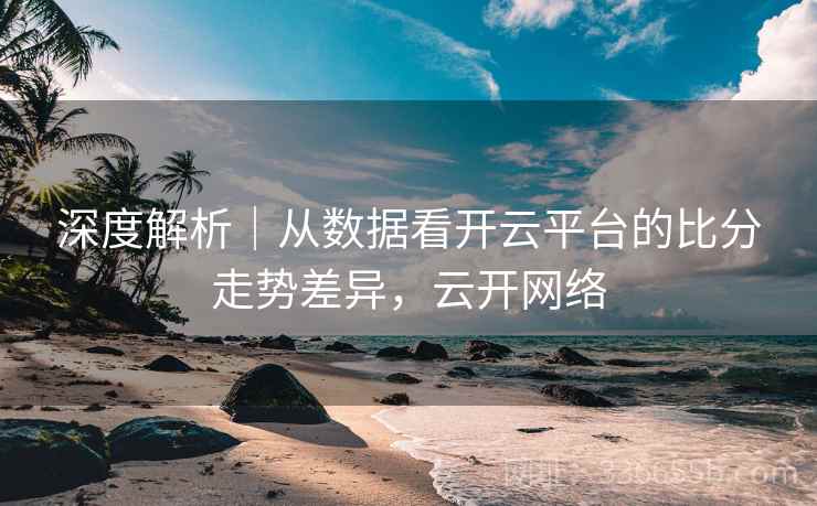 深度解析｜从数据看开云平台的比分走势差异，云开网络