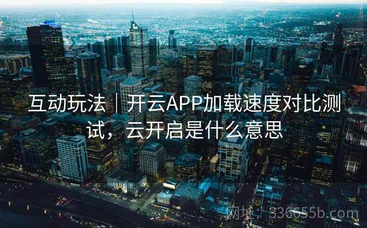 互动玩法｜开云APP加载速度对比测试，云开启是什么意思