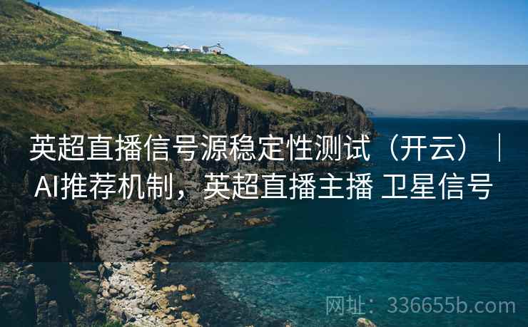 英超直播信号源稳定性测试（开云）｜AI推荐机制，英超直播主播 卫星信号