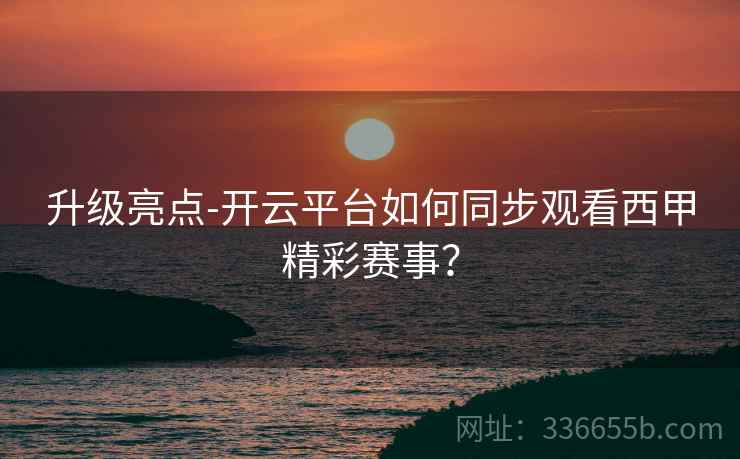 升级亮点-开云平台如何同步观看西甲精彩赛事？