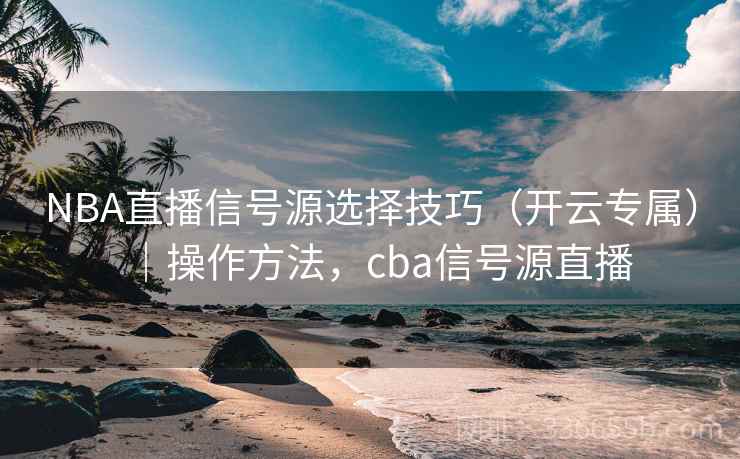 NBA直播信号源选择技巧（开云专属）｜操作方法，cba信号源直播