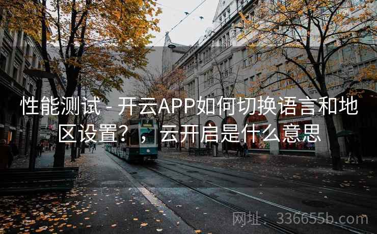 性能测试 - 开云APP如何切换语言和地区设置？，云开启是什么意思