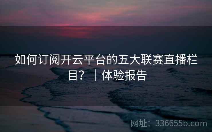 如何订阅开云平台的五大联赛直播栏目？｜体验报告