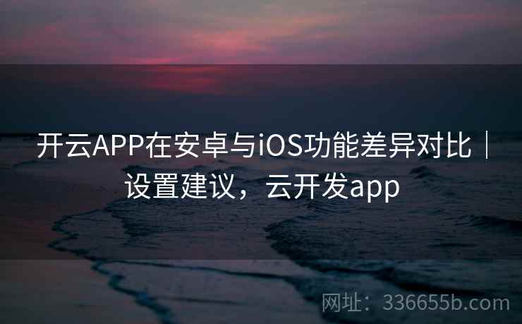 开云APP在安卓与iOS功能差异对比｜设置建议，云开发app