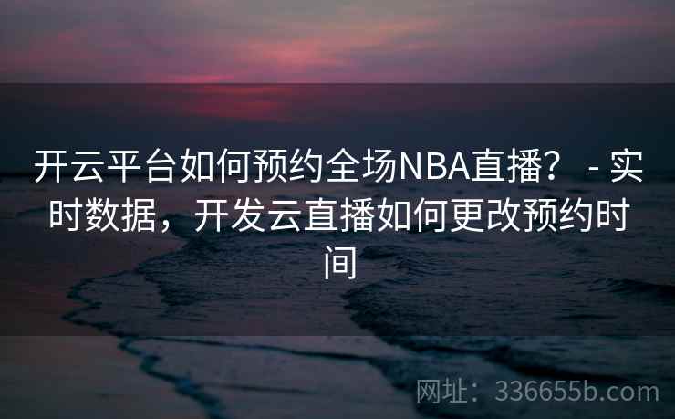 开云平台如何预约全场NBA直播？ - 实时数据，开发云直播如何更改预约时间